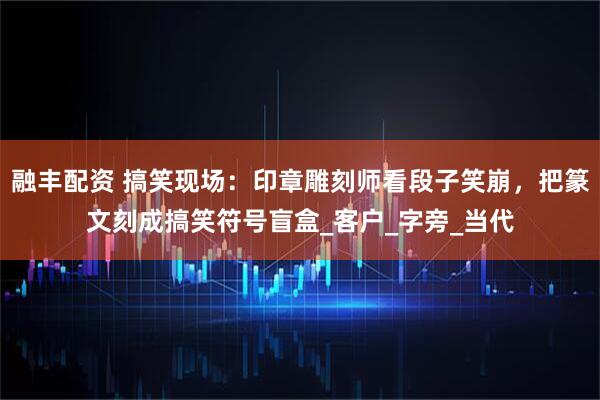 融丰配资 搞笑现场：印章雕刻师看段子笑崩，把篆文刻成搞笑符号盲盒_客户_字旁_当代