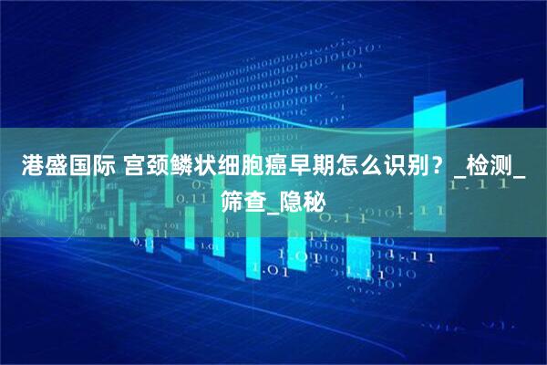 港盛国际 宫颈鳞状细胞癌早期怎么识别？_检测_筛查_隐秘