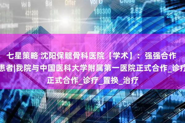 七星策略 沈阳保髋骨科医院【学术】：强强合作 惠及骨坏死患者|我院与中国医科大学附属第一医院正式合作_诊疗_置换_治疗