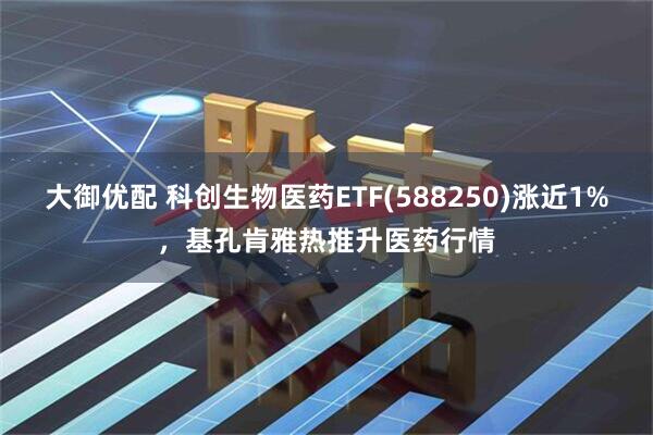 大御优配 科创生物医药ETF(588250)涨近1%，基孔肯雅热推升医药行情