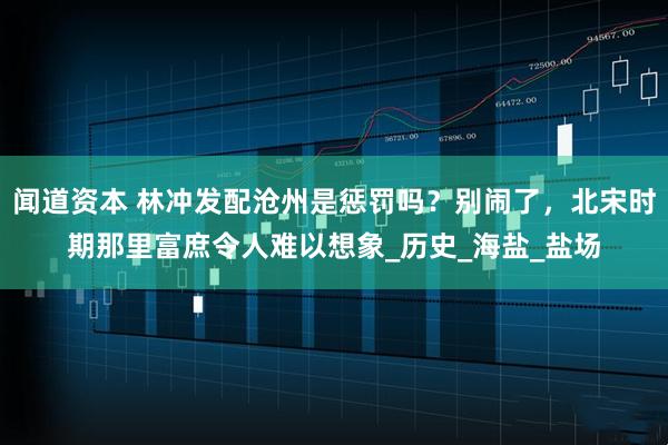 闻道资本 林冲发配沧州是惩罚吗？别闹了，北宋时期那里富庶令人难以想象_历史_海盐_盐场