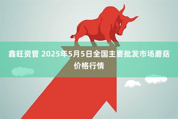 鑫旺资管 2025年5月5日全国主要批发市场蘑菇价格行情
