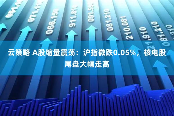 云策略 A股缩量震荡：沪指微跌0.05%，核电股尾盘大幅走高