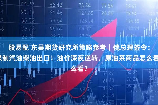 股易配 东吴期货研究所策略参考｜俄总理签令：限制汽油柴油出口！油价深夜逆转，原油系商品怎么看？