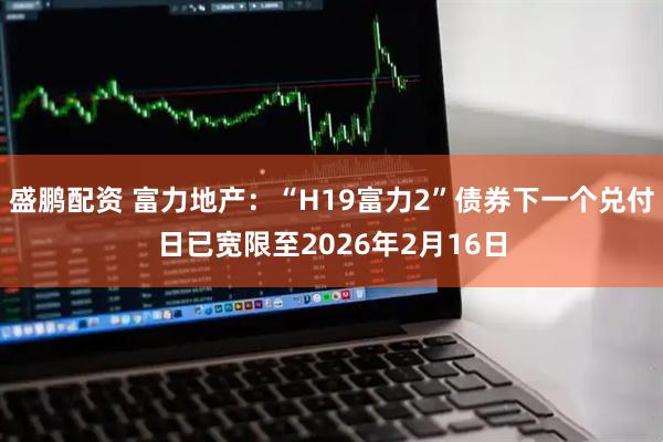 盛鹏配资 富力地产：“H19富力2”债券下一个兑付日已宽限至2026年2月16日