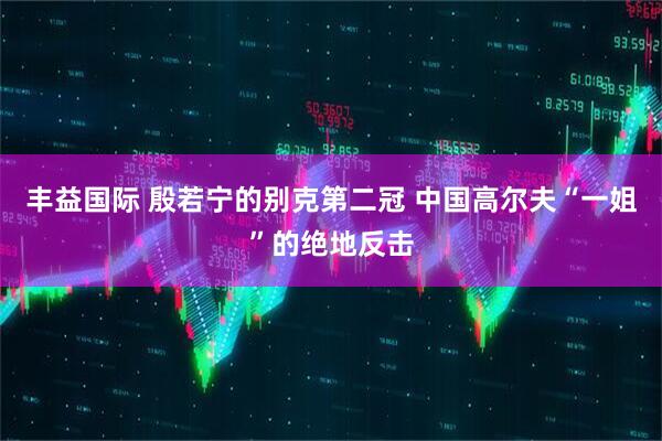 丰益国际 殷若宁的别克第二冠 中国高尔夫“一姐”的绝地反击